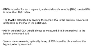 • PSV is recorded for each segment, and end-diastolic velocity (EDV) is noted if it
is more than 100 cm/sec.
• The PSVR is calculated by dividing the highest PSV in the proximal ICA or area
of stenosis by the PSV in the distal CCA.
• PSV in the distal CCA should always be measured 2 to 3 cm proximal to the
level of the carotid bulb.
• Several measurements, optimally three, of PSV should be obtained and the
highest velocity recorded.
 