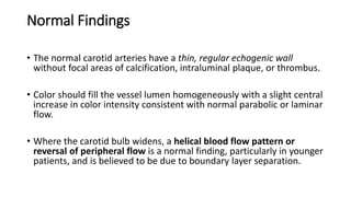 Normal Findings
• The normal carotid arteries have a thin, regular echogenic wall
without focal areas of calcification, intraluminal plaque, or thrombus.
• Color should fill the vessel lumen homogeneously with a slight central
increase in color intensity consistent with normal parabolic or laminar
flow.
• Where the carotid bulb widens, a helical blood flow pattern or
reversal of peripheral flow is a normal finding, particularly in younger
patients, and is believed to be due to boundary layer separation.
 
