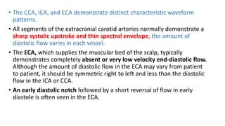 • The CCA, ICA, and ECA demonstrate distinct characteristic waveform
patterns.
• All segments of the extracranial carotid arteries normally demonstrate a
sharp systolic upstroke and thin spectral envelope, the amount of
diastolic flow varies in each vessel.
• The ECA, which supplies the muscular bed of the scalp, typically
demonstrates completely absent or very low velocity end-diastolic flow.
Although the amount of diastolic flow in the ECA may vary from patient
to patient, it should be symmetric right to left and less than the diastolic
flow in the ICA or CCA.
• An early diastolic notch followed by a short reversal of flow in early
diastole is often seen in the ECA.
 