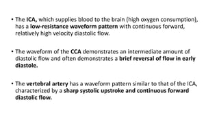 • The ICA, which supplies blood to the brain (high oxygen consumption),
has a low-resistance waveform pattern with continuous forward,
relatively high velocity diastolic flow.
• The waveform of the CCA demonstrates an intermediate amount of
diastolic flow and often demonstrates a brief reversal of flow in early
diastole.
• The vertebral artery has a waveform pattern similar to that of the ICA,
characterized by a sharp systolic upstroke and continuous forward
diastolic flow.
 