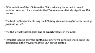 • Differentiation of the ICA from the ECA is critically important to avoid
misinterpretation of a stenosis in the ECA as a more clinically significant ICA
stenosis.
• The best method of identifying the ECA is by visualization of branches arising
from the vessel .
• The ICA virtually never gives rise to branch vessels in the neck.
• Temporal tapping over the ophthalmic artery will generate sharp, spike-like
deflections in the waveform of the ECA during diastole
 