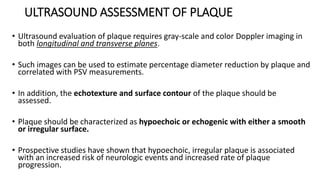 ULTRASOUND ASSESSMENT OF PLAQUE
• Ultrasound evaluation of plaque requires gray-scale and color Doppler imaging in
both longitudinal and transverse planes.
• Such images can be used to estimate percentage diameter reduction by plaque and
correlated with PSV measurements.
• In addition, the echotexture and surface contour of the plaque should be
assessed.
• Plaque should be characterized as hypoechoic or echogenic with either a smooth
or irregular surface.
• Prospective studies have shown that hypoechoic, irregular plaque is associated
with an increased risk of neurologic events and increased rate of plaque
progression.
 
