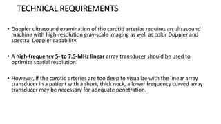 TECHNICAL REQUIREMENTS
• Doppler ultrasound examination of the carotid arteries requires an ultrasound
machine with high-resolution gray-scale imaging as well as color Doppler and
spectral Doppler capability.
• A high-frequency 5- to 7.5-MHz linear array transducer should be used to
optimize spatial resolution.
• However, if the carotid arteries are too deep to visualize with the linear array
transducer in a patient with a short, thick neck, a lower frequency curved array
transducer may be necessary for adequate penetration.
 