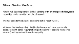 2) Pulsus Bisferiens Waveform:
Rarely, two systolic peaks of similar velocity with an interposed midsystolic
retraction or deceleration may be observed .
This has been termed pulsus bisferiens (Latin, “beat twice”).
Whereas this has been described in the literature as most commonly
associated with aortic regurgitation (particularly if it coexists with aortic
stenosis) and hypertrophic cardiomyopathy
 