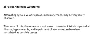 3) Pulsus Alternans Waveform:
Alternating systolic velocity peaks, pulsus alternans, may be very rarely
observed.
The cause of this phenomenon is not known. However, intrinsic myocardial
disease, hypocalcemia, and impairment of venous return have been
postulated as possible causes
 