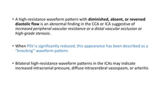 • A high-resistance waveform pattern with diminished, absent, or reversed
diastolic flow is an abnormal finding in the CCA or ICA suggestive of
increased peripheral vascular resistance or a distal vascular occlusion or
high-grade stenosis.
• When PSV is significantly reduced, this appearance has been described as a
“knocking” waveform pattern.
• Bilateral high-resistance waveform patterns in the ICAs may indicate
increased intracranial pressure, diffuse intracerebral vasospasm, or arteritis
 