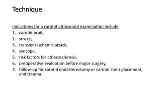 Technique
Indications for a carotid ultrasound examination include
1. carotid bruit,
2. stroke,
3. transient ischemic attack,
4. syncope,
5. risk factors for atherosclerosis,
6. preoperative evaluation before major surgery,
7. follow-up for carotid endarterectomy or carotid stent placement,
and trauma.
 