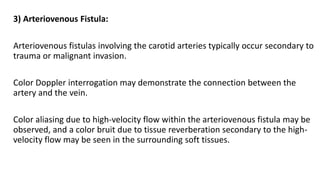 3) Arteriovenous Fistula:
Arteriovenous fistulas involving the carotid arteries typically occur secondary to
trauma or malignant invasion.
Color Doppler interrogation may demonstrate the connection between the
artery and the vein.
Color aliasing due to high-velocity flow within the arteriovenous fistula may be
observed, and a color bruit due to tissue reverberation secondary to the high-
velocity flow may be seen in the surrounding soft tissues.
 