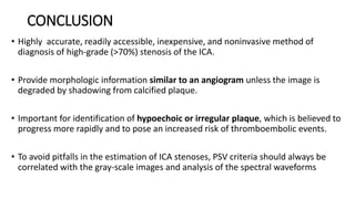CONCLUSION
• Highly accurate, readily accessible, inexpensive, and noninvasive method of
diagnosis of high-grade (>70%) stenosis of the ICA.
• Provide morphologic information similar to an angiogram unless the image is
degraded by shadowing from calcified plaque.
• Important for identification of hypoechoic or irregular plaque, which is believed to
progress more rapidly and to pose an increased risk of thromboembolic events.
• To avoid pitfalls in the estimation of ICA stenoses, PSV criteria should always be
correlated with the gray-scale images and analysis of the spectral waveforms
 