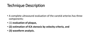 Technique Description
• A complete ultrasound evaluation of the carotid arteries has three
components:
• (1) evaluation of plaque,
• (2) estimation of ICA stenosis by velocity criteria, and
• (3) waveform analysis.
 