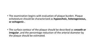 • The examination begins with evaluation of plaque burden. Plaque
echotexture should be characterized as hypoechoic, heterogeneous,
or echogenic .
• The surface contour of the plaque should be described as smooth or
irregular ,and the percentage reduction of the arterial diameter by
the plaque should be estimated.
 