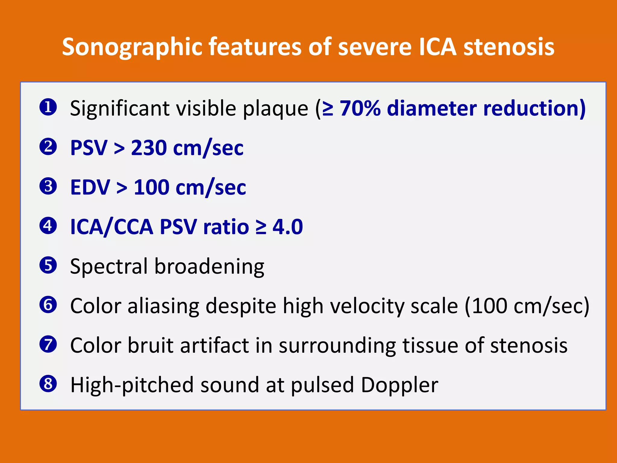 Sonographic features of severe ICA stenosis
 Significant visible plaque (≥ 70% diameter reduction)
 PSV > 230 cm/sec
 EDV > 100 cm/sec

 ICA/CCA PSV ratio ≥ 4.0
 Spectral broadening
 Color aliasing despite high velocity scale (100 cm/sec)

 Color bruit artifact in surrounding tissue of stenosis
 High-pitched sound at pulsed Doppler

 