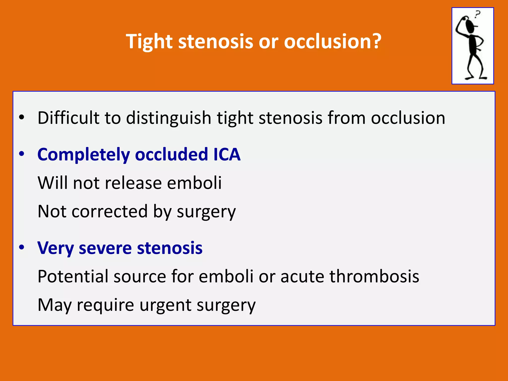 Tight stenosis or occlusion?
• Difficult to distinguish tight stenosis from occlusion
• Completely occluded ICA
Will not release emboli
Not corrected by surgery
• Very severe stenosis
Potential source for emboli or acute thrombosis
May require urgent surgery

 
