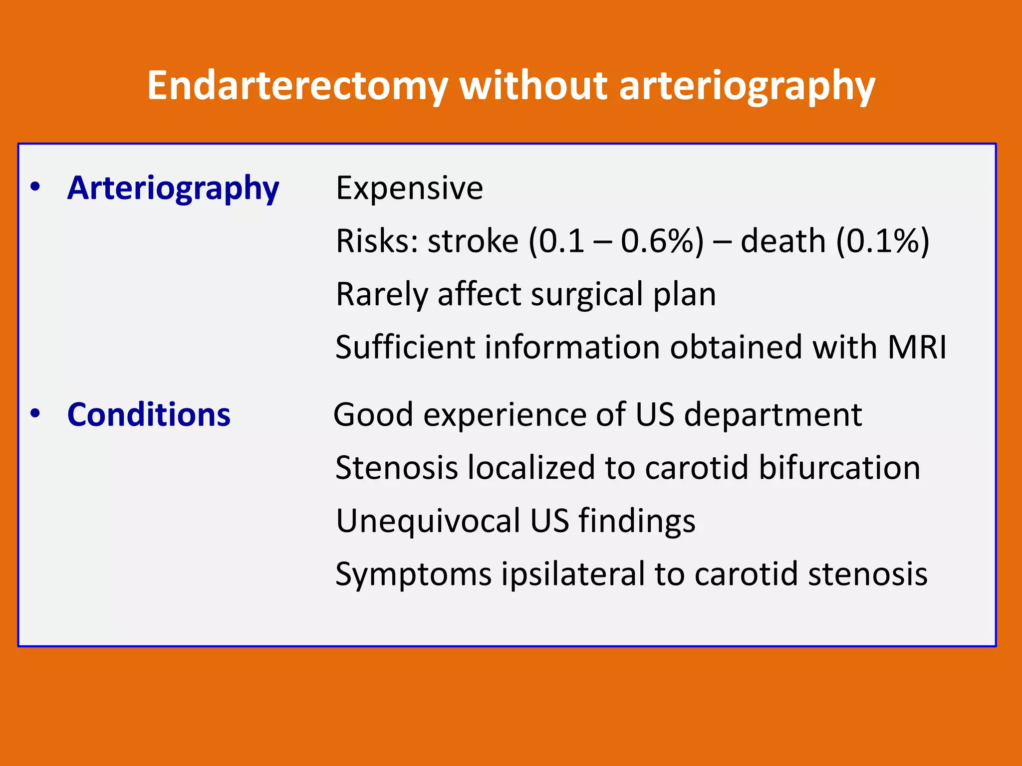 Endarterectomy without arteriography
• Arteriography

Expensive
Risks: stroke (0.1 – 0.6%) – death (0.1%)
Rarely affect surgical plan
Sufficient information obtained with MRI

• Conditions

Good experience of US department
Stenosis localized to carotid bifurcation
Unequivocal US findings
Symptoms ipsilateral to carotid stenosis

 