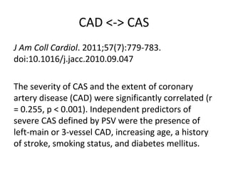 CAD <-> CAS
J Am Coll Cardiol. 2011;57(7):779-783.
doi:10.1016/j.jacc.2010.09.047
The severity of CAS and the extent of coronary
artery disease (CAD) were significantly correlated (r
= 0.255, p < 0.001). Independent predictors of
severe CAS defined by PSV were the presence of
left-main or 3-vessel CAD, increasing age, a history
of stroke, smoking status, and diabetes mellitus.
 