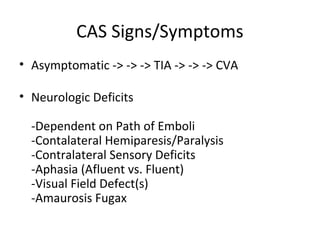 CAS Signs/Symptoms
• Asymptomatic -> -> -> TIA -> -> -> CVA
• Neurologic Deficits
-Dependent on Path of Emboli
-Contalateral Hemiparesis/Paralysis
-Contralateral Sensory Deficits
-Aphasia (Afluent vs. Fluent)
-Visual Field Defect(s)
-Amaurosis Fugax
 