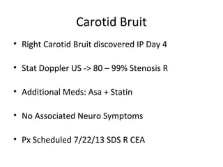 Carotid Bruit
• Right Carotid Bruit discovered IP Day 4
• Stat Doppler US -> 80 – 99% Stenosis R
• Additional Meds: Asa + Statin
• No Associated Neuro Symptoms
• Px Scheduled 7/22/13 SDS R CEA
 