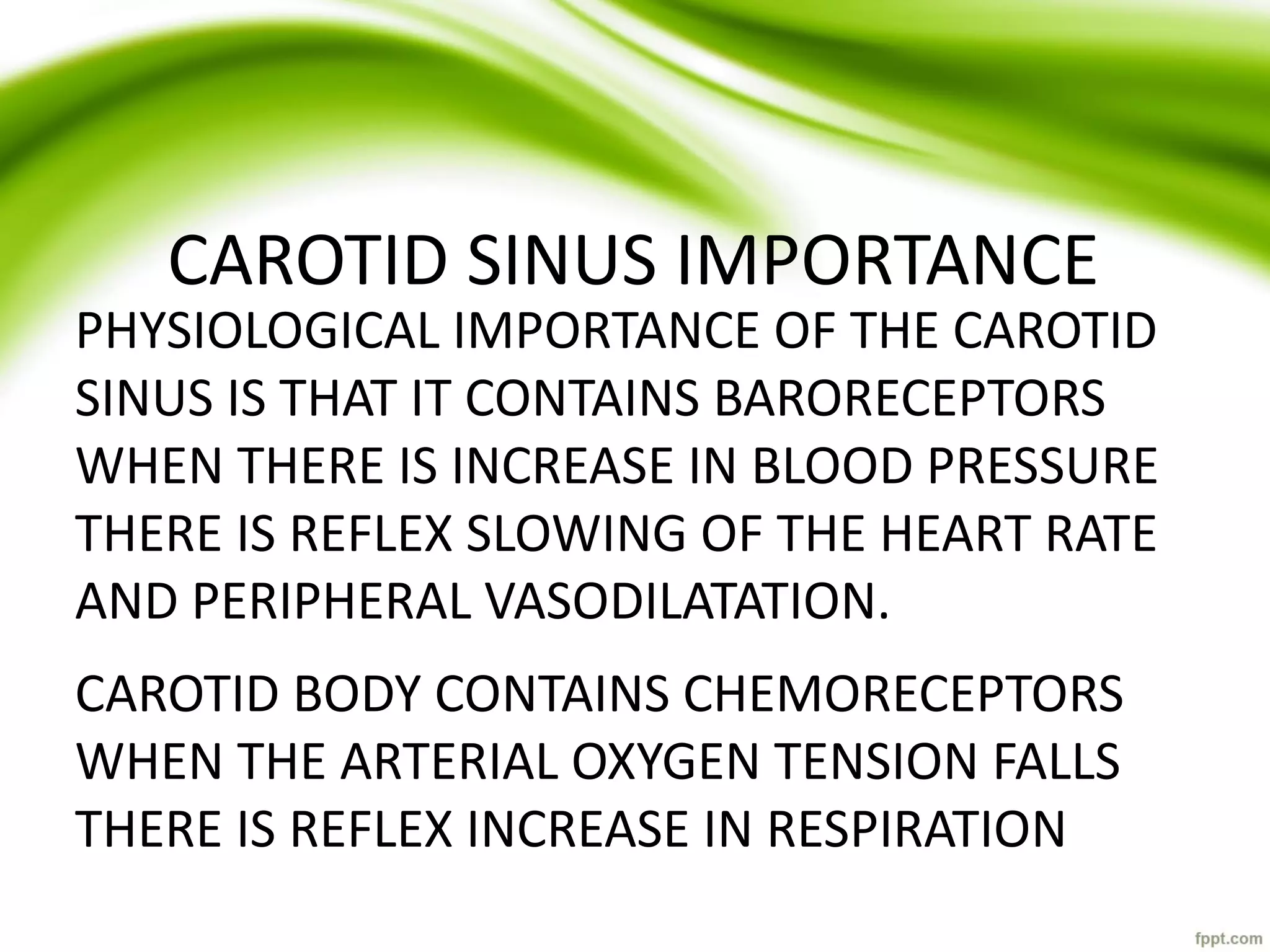 CAROTID SINUS IMPORTANCE
PHYSIOLOGICAL IMPORTANCE OF THE CAROTID
SINUS IS THAT IT CONTAINS BARORECEPTORS
WHEN THERE IS INCREASE IN BLOOD PRESSURE
THERE IS REFLEX SLOWING OF THE HEART RATE
AND PERIPHERAL VASODILATATION.
CAROTID BODY CONTAINS CHEMORECEPTORS
WHEN THE ARTERIAL OXYGEN TENSION FALLS
THERE IS REFLEX INCREASE IN RESPIRATION
 