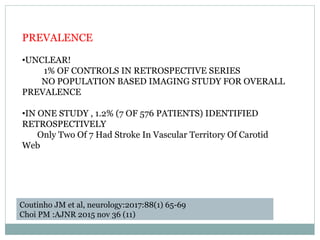 PREVALENCE
•UNCLEAR!
1% OF CONTROLS IN RETROSPECTIVE SERIES
NO POPULATION BASED IMAGING STUDY FOR OVERALL
PREVALENCE
•IN ONE STUDY , 1.2% (7 OF 576 PATIENTS) IDENTIFIED
RETROSPECTIVELY
Only Two Of 7 Had Stroke In Vascular Territory Of Carotid
Web
Coutinho JM et al, neurology:2017:88(1) 65-69
Choi PM :AJNR 2015 nov 36 (11)
 