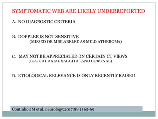 SYMPTOMATIC WEB ARE LIKELY UNDERREPORTED
A. NO DIAGNOSTIC CRITERIA
B. DOPPLER IS NOT SENSITIVE
(MISSED OR MISLABELED AS MILD ATHEROMA)
C. MAY NOT BE APPRECIATED ON CERTAIN CT VIEWS
(LOOK AT AXIAL SAGGITAL AND CORONAL)
D. ETIOLOGICAL RELEVANCE IS ONLY RECENTLY RAISED
Coutinho JM et al, neurology:2017:88(1) 65-69
 