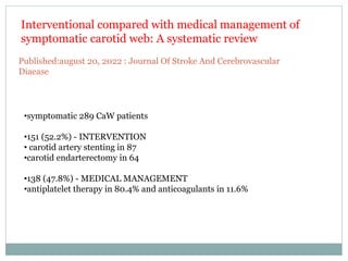 •symptomatic 289 CaW patients
•151 (52.2%) - INTERVENTION
• carotid artery stenting in 87
•carotid endarterectomy in 64
•138 (47.8%) - MEDICAL MANAGEMENT
•antiplatelet therapy in 80.4% and anticoagulants in 11.6%
Interventional compared with medical management of
symptomatic carotid web: A systematic review
Published:august 20, 2022 : Journal Of Stroke And Cerebrovascular
Diaease
 