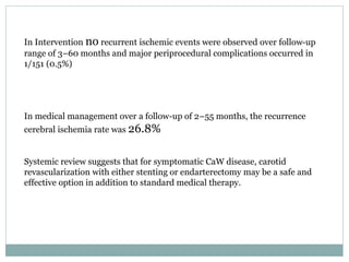 In Intervention no recurrent ischemic events were observed over follow-up
range of 3–60 months and major periprocedural complications occurred in
1/151 (0.5%)
In medical management over a follow-up of 2–55 months, the recurrence
cerebral ischemia rate was 26.8%
Systemic review suggests that for symptomatic CaW disease, carotid
revascularization with either stenting or endarterectomy may be a safe and
effective option in addition to standard medical therapy.
 