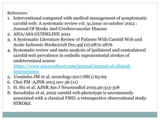 References:
1. Interventional compared with medical management of symptomatic
carotid web: A systematic review vol. 31,issue 10 october 2022 :
Journal Of Stroke And Cerebrovascular Diaease
2. AHA/ASA GUIDELINE 2021
3. A Systematic Literature Review of Patients With Carotid Web and
Acute Ischemic Stroke2018 Dec;49(12):2872-2876
4. Systematic review and meta-analysis of ipsilateral and contralateral
carotid web prevalence in embolic supratentorial strokes of
undetermined source
https://www.sciencedirect.com/journal/journal-of-clinical-
neuroscience
5. Coutinho JM et al, neurology:2017:88(1) 65-69
6. Choi PM :AJNR 2015 nov 36 (11)
7. H. Hu et al. AJNR Am J Neuroradiol 2019;40:313-318
8. Sarashidze et al, 2022 carotid web phenotype is uncommonly
associated with a classical FMD, a retrospective observational study:
STROKE
 