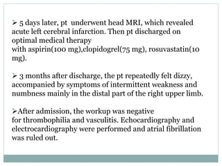 5 days later, pt underwent head MRI, which revealed
acute left cerebral infarction. Then pt discharged on
optimal medical therapy
with aspirin(100 mg),clopidogrel(75 mg), rosuvastatin(10
mg).
 3 months after discharge, the pt repeatedly felt dizzy,
accompanied by symptoms of intermittent weakness and
numbness mainly in the distal part of the right upper limb.
After admission, the workup was negative
for thrombophilia and vasculitis. Echocardiography and
electrocardiography were performed and atrial fibrillation
was ruled out.
 