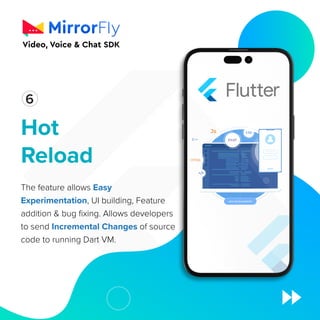 Hot
Reload
The feature allows Easy
Experimentation, UI building, Feature
addition  bug fixing. Allows developers
to send Incremental Changes of source
code to running Dart VM.
1
6
 