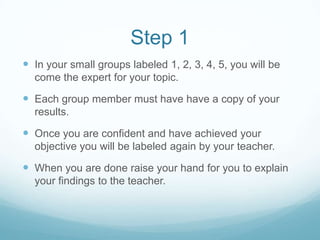 Step 1
In your small groups labeled 1, 2, 3, 4, 5, you will be
come the expert for your topic.
Each group member must have have a copy of your
results.
Once you are confident and have achieved your
objective you will be labeled again by your teacher.
When you are done raise your hand for you to explain
your findings to the teacher.