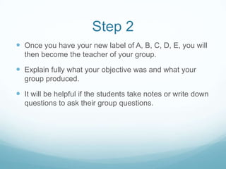 Step 2
Once you have your new label of A, B, C, D, E, you will
then become the teacher of your group.
Explain fully what your objective was and what your
group produced.
It will be helpful if the students take notes or write down
questions to ask their group questions.