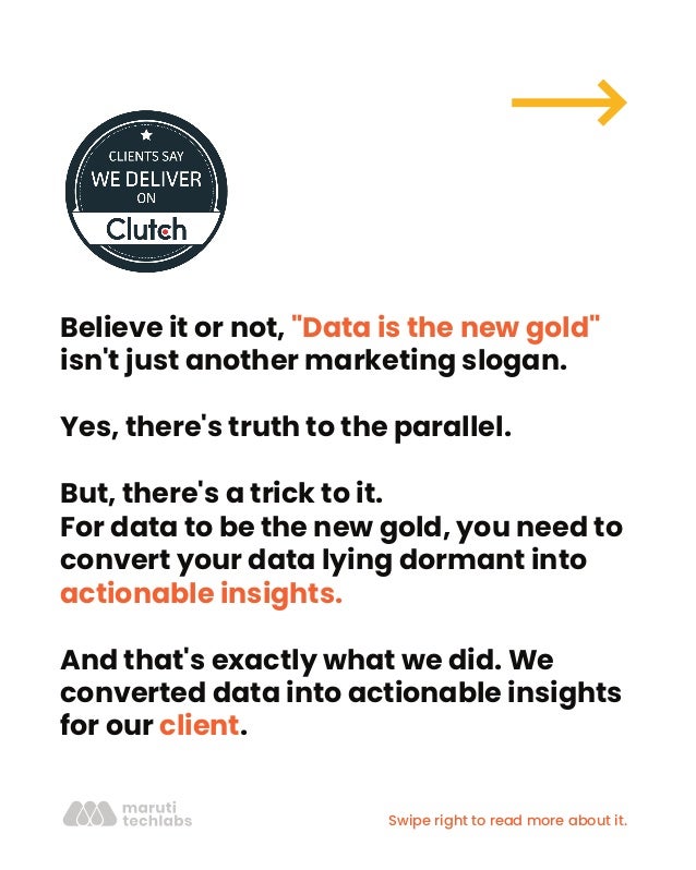 Believe it or not, "Data is the new gold"
isn't just another marketing slogan.
Yes, there's truth to the parallel.
But, there's a trick to it.
For data to be the new gold, you need to
convert your data lying dormant into
actionable insights.
And that's exactly what we did. We
converted data into actionable insights
for our client.
Swipe right to read more about it.
 