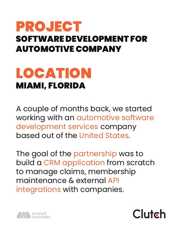 PROJECT
SOFTWARE DEVELOPMENT FOR
AUTOMOTIVE COMPANY
LOCATION
MIAMI, FLORIDA
A couple of months back, we started
working with an automotive software
development services company
based out of the United States.
The goal of the partnership was to
build a CRM application from scratch
to manage claims, membership
maintenance & external API
integrations with companies.
 