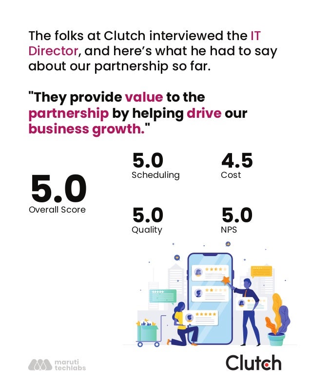 The folks at Clutch interviewed the IT
Director, and here’s what he had to say
about our partnership so far.
"They provide value to the
partnership by helping drive our
business growth."
5.0
Overall Score
5.0
Scheduling
4.5
Cost
5.0
Quality
5.0
NPS
 