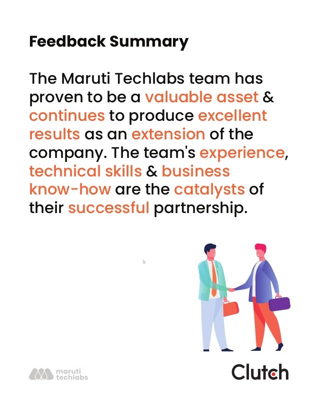 Feedback Summary
The Maruti Techlabs team has
proven to be a valuable asset &
continues to produce excellent
results as an extension of the
company. The team's experience,
technical skills & business
know-how are the catalysts of
their successful partnership.
 
