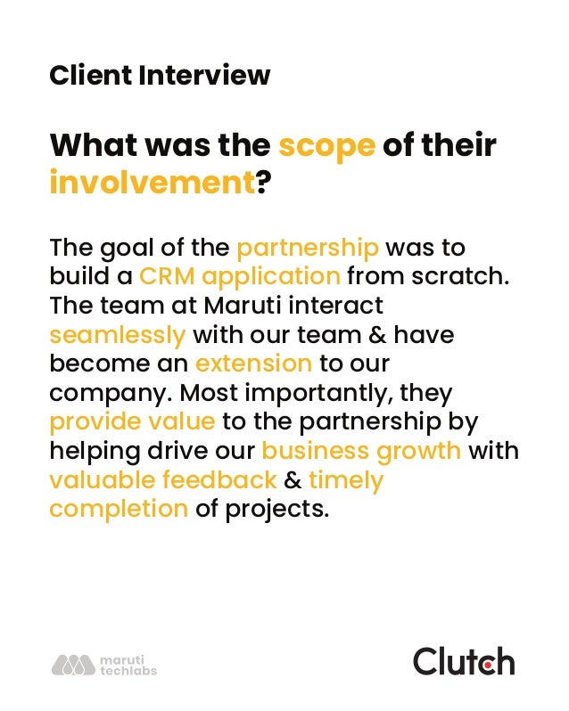 Client Interview
What was the scope of their
involvement?
The goal of the partnership was to
build a CRM application from scratch.
The team at Maruti interact
seamlessly with our team & have
become an extension to our
company. Most importantly, they
provide value to the partnership by
helping drive our business growth with
valuable feedback & timely
completion of projects.
 