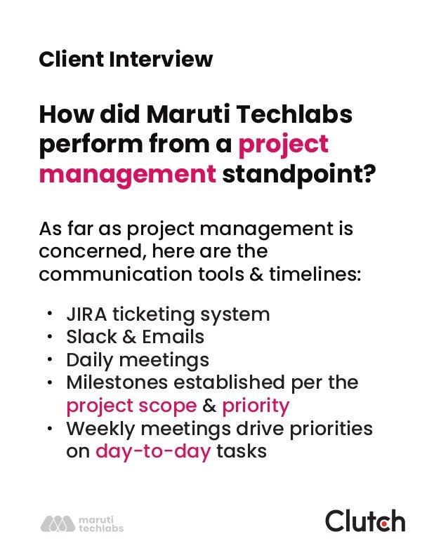 Client Interview
How did Maruti Techlabs
perform from a project
management standpoint?
As far as project management is
concerned, here are the
communication tools & timelines:
JIRA ticketing system
Slack & Emails
Daily meetings
Milestones established per the
project scope & priority
Weekly meetings drive priorities
on day-to-day tasks
 