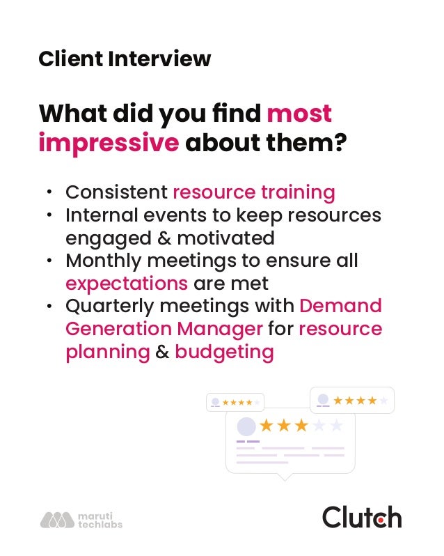 Client Interview
What did you ﬁnd most
impressive about them?
Consistent resource training
Internal events to keep resources
engaged & motivated
Monthly meetings to ensure all
expectations are met
Quarterly meetings with Demand
Generation Manager for resource
planning & budgeting
 