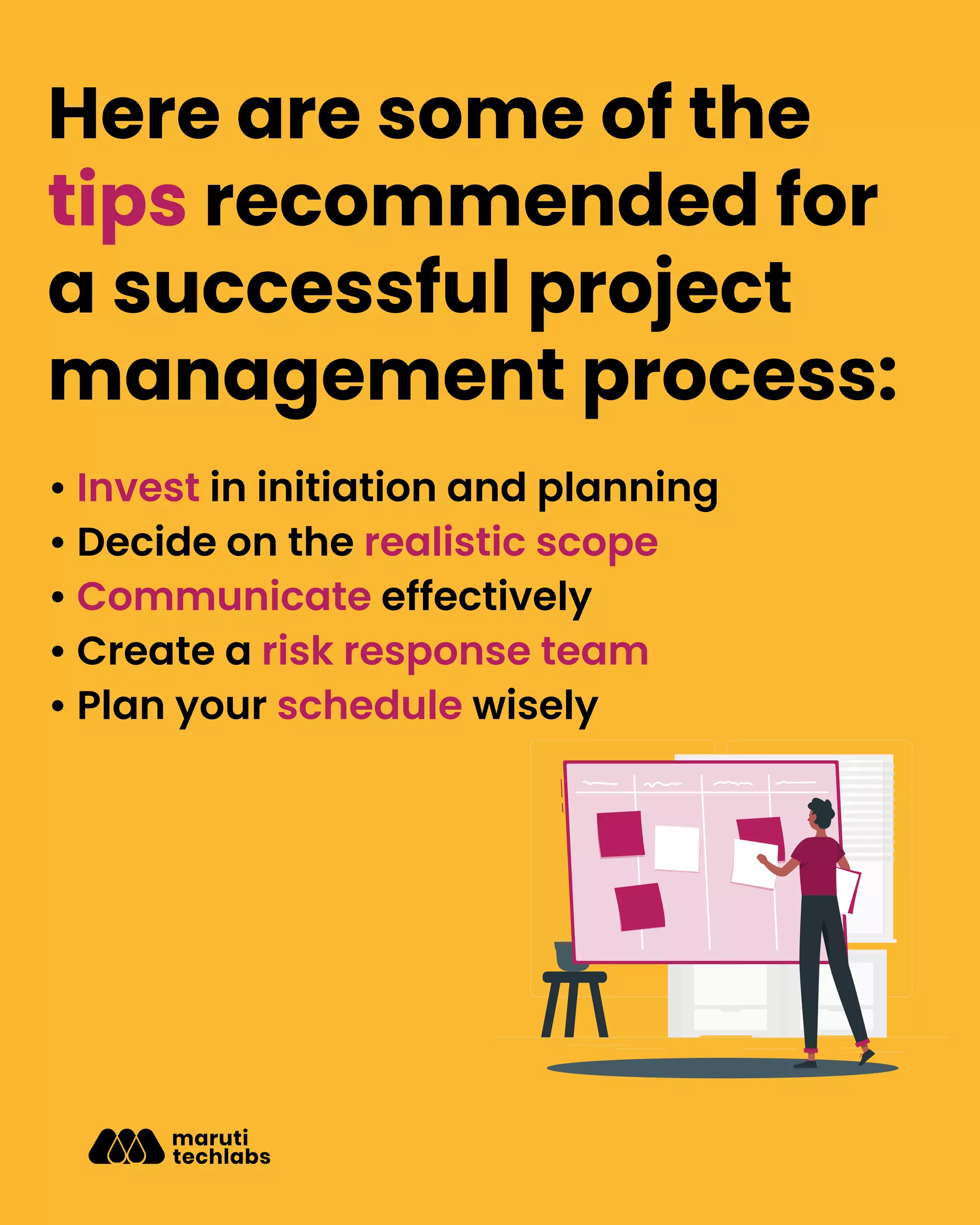Here are some of the
tips recommended for
a successful project
management process:
• Invest in initiation and planning
• Decide on the realistic scope
• Communicate effectively
• Create a risk response team
• Plan your schedule wisely
 