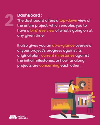 DashBoard :
The dashboard offers a top-down view of
the entire project, which enables you to
have a bird’ eye view of what’s going on at
any given time.
It also gives you an at-a-glance overview
of your project’s progress against its
original plan, current milestones against
the initial milestones, or how far along
projects are concerning each other.
 