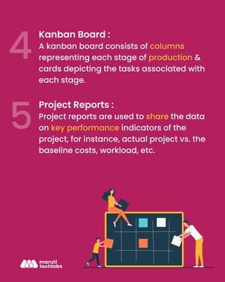 Kanban Board :
A kanban board consists of columns
representing each stage of production &
cards depicting the tasks associated with
each stage.
Project Reports :
Project reports are used to share the data
on key performance indicators of the
project, for instance, actual project vs. the
baseline costs, workload, etc.
 