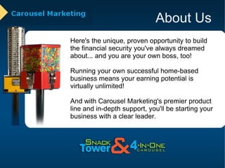 About Us Here's the unique, proven opportunity to build the financial security you've always dreamed about... and you are your own boss, too! Running your own successful home-based business means your earning potential is virtually unlimited!  And with Carousel Marketing's premier product line and in-depth support, you'll be starting your business with a clear leader. 
