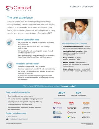 We’re here 24/7/365 to keep your system “always ready.” 
Deep knowledge & expertise 
• Experienced service and support teams 
• “On-site” or “remote” support depending on your needs 
• On-going account management, every step of the way 
• Extensive technology and certification 
• Solutions integrator across many different platforms 
and manufacturers 
Copyright ©2014, Carousel Industries® www.carouselindustries.com 
OVERVIEW-1014 
Network Operations Center 
• We can manage your network: configuration, certification 
and monitoring 
• Fully resilient with redundant NOCs with coverage 
coast to coast 
• We’re well staffed with knowledgeable people: Tier 2, 3 
and 4 converged engineers 
• Can coordinate service issues with your 3rd party vendors: 
Voice, Video, Data, Microsoft Lync and Cloud systems 
Helpdesk & Service Support 
• Live support available 24/7/365, as needed 
• Your local support team, based in US with onshore delivery 
• We provide a technology-focused helpdesk service that is 
dedicated to customers 
• A professional service management organization with 
advanced incident management (ticket logging, tracking 
and diagnosis) 
COMPANY OVERVIEW 
Contact us to learn more 
800.401.0760 
www.carouselindustries.com 
250+ 
Engineers 
60+ 
High level certifications 
The user experience 
Carousel is here 24/7/365 to keep your systems always 
running! We keep constant vigilance over your critical voice, 
data and video networks, applications and infrastructure. 
Our highly-certified engineers use technology to proactively 
monitor your entire communications infrastructure 24/7. 
A different kind of tech company 
• Experienced management team - building 
end-to-end solutions and a long-term vision 
• Investing heavily in innovation - cloud 
capabilities, managed services and 
converged systems 
• Always available - 24/7/365 
Network Operations Center 
• National footprint - managed service 
provider with strong focus on exceptional 
customer service 
• Unique balance - delivering a personalized 
approach with the scale of a global business 
