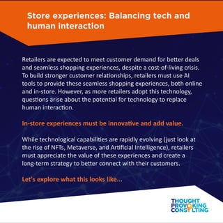 Retailers are expected to meet customer demand for better deals
and seamless shopping experiences, despite a cost-of-living crisis.
To build stronger customer relationships, retailers must use AI
tools to provide these seamless shopping experiences, both online
and in-store. However, as more retailers adopt this technology,
questions arise about the potential for technology to replace
human interaction.
In-store experiences must be innovative and add value.
While technological capabilities are rapidly evolving (just look at
the rise of NFTs, Metaverse, and Artiﬁcial Intelligence), retailers
must appreciate the value of these experiences and create a
long-term strategy to better connect with their customers.
Let's explore what this looks like...
Store experiences: Balancing tech and
human interaction
 