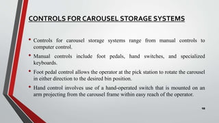 CONTROLS FOR CAROUSEL STORAGE SYSTEMS
• Controls for carousel storage systems range from manual controls to
computer control.
• Manual controls include foot pedals, hand switches, and specialized
keyboards.
• Foot pedal control allows the operator at the pick station to rotate the carousel
in either direction to the desired bin position.
• Hand control involves use of a hand-operated switch that is mounted on an
arm projecting from the carousel frame within easy reach of the operator.
10
 