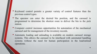 • Keyboard control permits a greater variety of control features than the
previous control types.
• The operator can enter the desired bin position, and the carousel is
programmed to determine the shortest route to deliver the bin to the pick
station.
• Computer control increases opportunities for automation of the mechanical
carousel and for management of the inventory records.
• Automatic loading and unloading is available on modern carousel storage
systems. This allows the carousel to be interfaced with automated handling
systems without the need for human participation in the load/unload
operations.
11
 