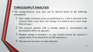 THROUGHPUT ANALYSIS
• The storage/retrieval cycle time can be derived based on the following
assumptions.
1. Only single command cycles are performed (i.e. a bin is accessed in the
carousel either to put items into storage or to retrieve one or more items
from storage.)
2. The carousel operates with a constant speed 𝑣𝑐 . (acceleration and
deceleration effects ale ignored.)
3. Random storage is assumed. ( i.e. any location around the carousel is
equally likely to be selected for an S/R transaction.)
4. The carousel can move in either direction.
17
 