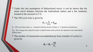 • Under this last assumption of bidirectional travel, it can be shown that the
mean travel distance between the load/unload station and a bin randomly
located in the carousel is C/4.
• The S/R cycle time is given by
𝑻𝒄 
𝑪
𝟒 𝒗𝒄
+ 𝑻𝒑𝒅
Tc - S/R cycle time (min), 𝑣𝑐 - Carousel velocity (m/min, ft/min), C - Carousel circumference
Tpd - the average time required to pick or deposit items each cycle by the operator at the load/unload
station (min).
• The number of transactions accomplished per hour (number of cycles) is
given by
𝑹𝒕 = 𝑹𝒄 =
𝟔𝟎
𝑻𝒄 18
 