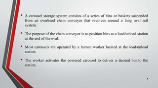 • A carousel storage system consists of a series of bins or baskets suspended
from an overhead chain conveyor that revolves around a long oval rail
system.
• The purpose of the chain conveyor is to position bins at a load/unload station
at the end of the oval.
• Most carousels are operated by a human worker located at the load/unload
station.
• The worker activates the powered carousel to deliver a desired bin to the
station.
2
 