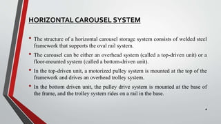 HORIZONTAL CAROUSEL SYSTEM
• The structure of a horizontal carousel storage system consists of welded steel
framework that supports the oval rail system.
• The carousel can be either an overhead system (called a top-driven unit) or a
floor-mounted system (called a bottom-driven unit).
• In the top-driven unit, a motorized pulley system is mounted at the top of the
framework and drives an overhead trolley system.
• In the bottom driven unit, the pulley drive system is mounted at the base of
the frame, and the trolley system rides on a rail in the base.
4
 